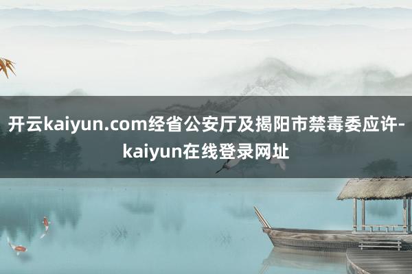 开云kaiyun.com经省公安厅及揭阳市禁毒委应许-kaiyun在线登录网址