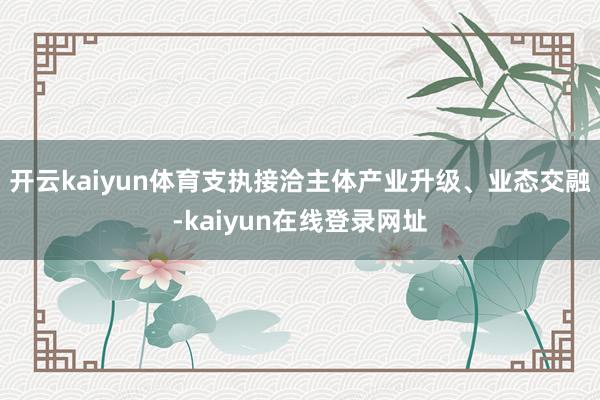 开云kaiyun体育支执接洽主体产业升级、业态交融-kaiyun在线登录网址