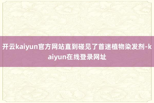 开云kaiyun官方网站直到碰见了首迷植物染发剂-kaiyun在线登录网址