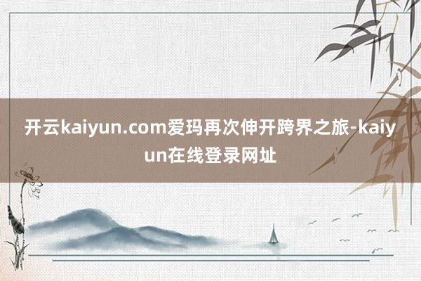 开云kaiyun.com爱玛再次伸开跨界之旅-kaiyun在线登录网址