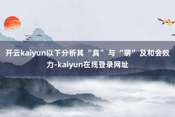 开云kaiyun以下分析其 “真” 与 “萌” 及和会效力-kaiyun在线登录网址