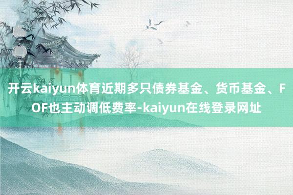 开云kaiyun体育近期多只债券基金、货币基金、FOF也主动调低费率-kaiyun在线登录网址