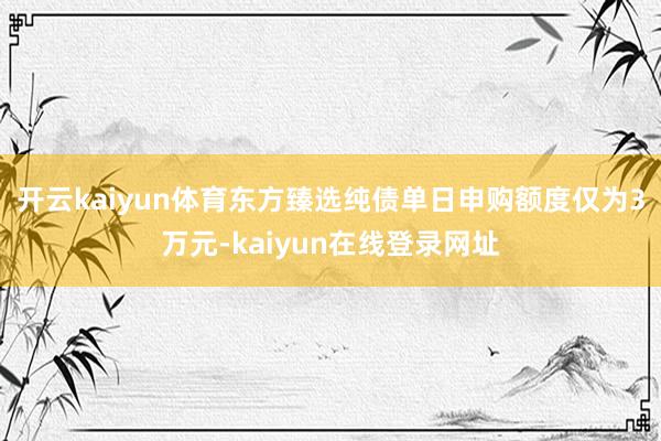 开云kaiyun体育东方臻选纯债单日申购额度仅为3万元-kaiyun在线登录网址