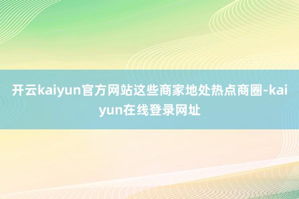 开云kaiyun官方网站这些商家地处热点商圈-kaiyun在线登录网址