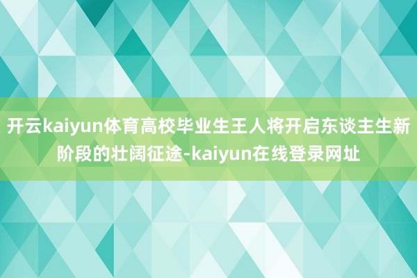 开云kaiyun体育高校毕业生王人将开启东谈主生新阶段的壮阔征途-kaiyun在线登录网址