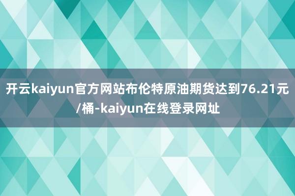 开云kaiyun官方网站布伦特原油期货达到76.21元/桶-kaiyun在线登录网址