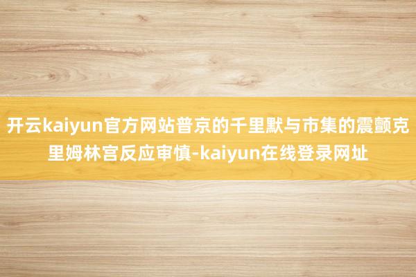 开云kaiyun官方网站普京的千里默与市集的震颤克里姆林宫反应审慎-kaiyun在线登录网址