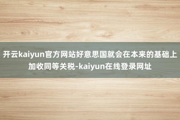 开云kaiyun官方网站好意思国就会在本来的基础上加收同等关税-kaiyun在线登录网址