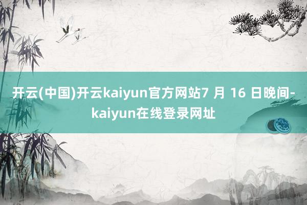 开云(中国)开云kaiyun官方网站7 月 16 日晚间-kaiyun在线登录网址