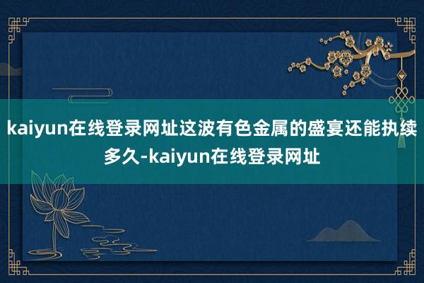 kaiyun在线登录网址这波有色金属的盛宴还能执续多久-kaiyun在线登录网址
