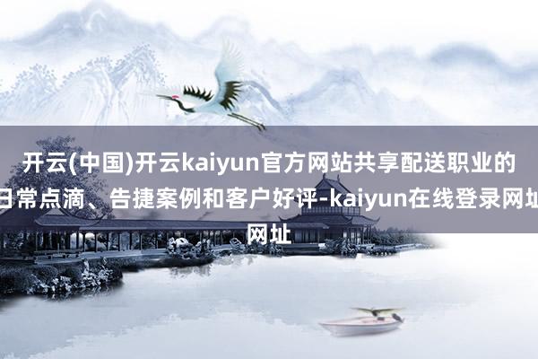 开云(中国)开云kaiyun官方网站共享配送职业的日常点滴、告捷案例和客户好评-kaiyun在线登录网址