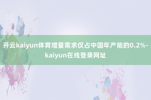 开云kaiyun体育增量需求仅占中国年产能的0.2%-kaiyun在线登录网址