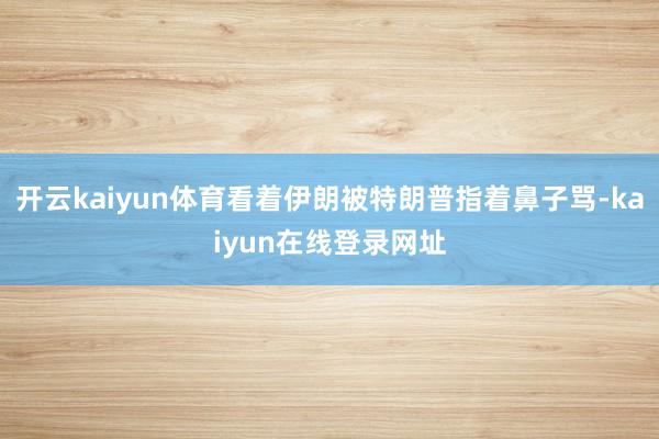 开云kaiyun体育看着伊朗被特朗普指着鼻子骂-kaiyun在线登录网址