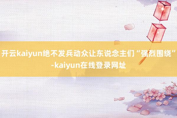 开云kaiyun绝不发兵动众让东说念主们“强烈围绕”-kaiyun在线登录网址