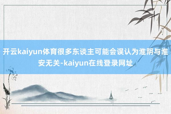 开云kaiyun体育很多东谈主可能会误认为淮阴与淮安无关-kaiyun在线登录网址