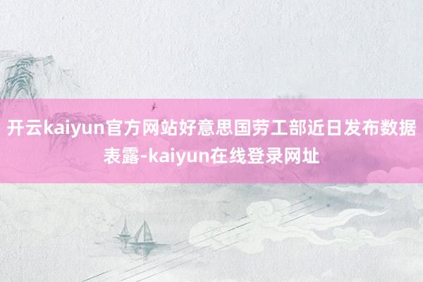 开云kaiyun官方网站好意思国劳工部近日发布数据表露-kaiyun在线登录网址