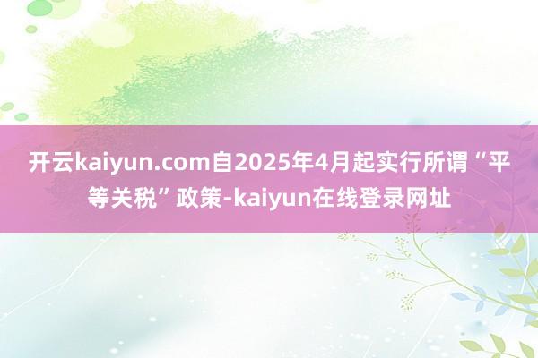 开云kaiyun.com自2025年4月起实行所谓“平等关税”政策-kaiyun在线登录网址