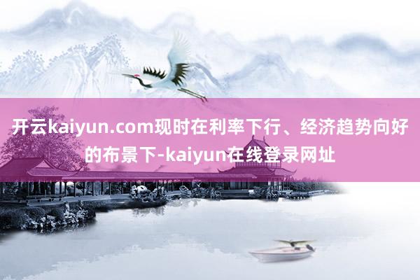 开云kaiyun.com现时在利率下行、经济趋势向好的布景下-kaiyun在线登录网址