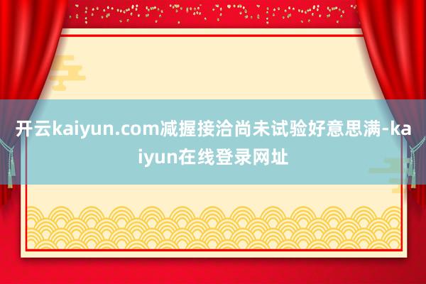 开云kaiyun.com减握接洽尚未试验好意思满-kaiyun在线登录网址