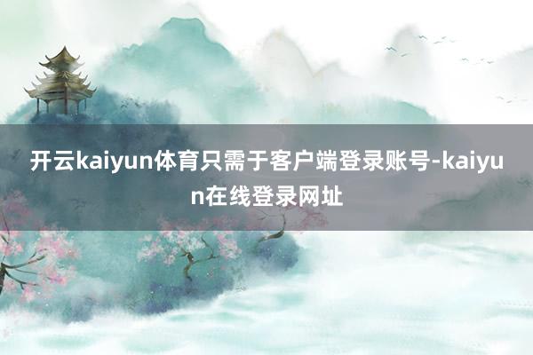 开云kaiyun体育只需于客户端登录账号-kaiyun在线登录网址