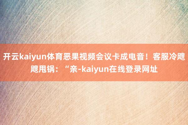 开云kaiyun体育恶果视频会议卡成电音！客服冷飕飕甩锅：“亲-kaiyun在线登录网址