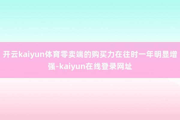 开云kaiyun体育零卖端的购买力在往时一年明显增强-kaiyun在线登录网址