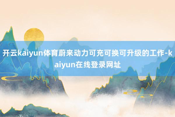 开云kaiyun体育蔚来动力可充可换可升级的工作-kaiyun在线登录网址