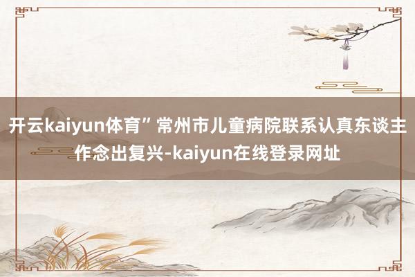 开云kaiyun体育”常州市儿童病院联系认真东谈主作念出复兴-kaiyun在线登录网址