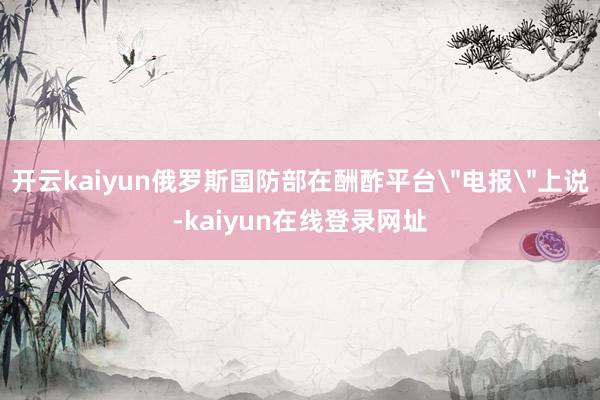 开云kaiyun俄罗斯国防部在酬酢平台