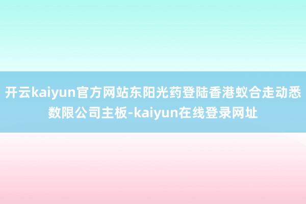 开云kaiyun官方网站东阳光药登陆香港蚁合走动悉数限公司主板-kaiyun在线登录网址