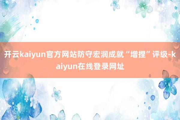 开云kaiyun官方网站防守宏润成就“增捏”评级-kaiyun在线登录网址