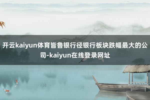 开云kaiyun体育皆鲁银行径银行板块跌幅最大的公司-kaiyun在线登录网址