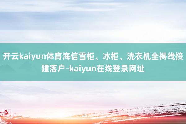 开云kaiyun体育海信雪柜、冰柜、洗衣机坐褥线接踵落户-kaiyun在线登录网址